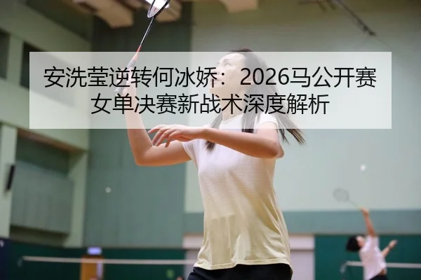 安洗莹逆转何冰娇：2026马公开赛女单决赛新战术深度解析